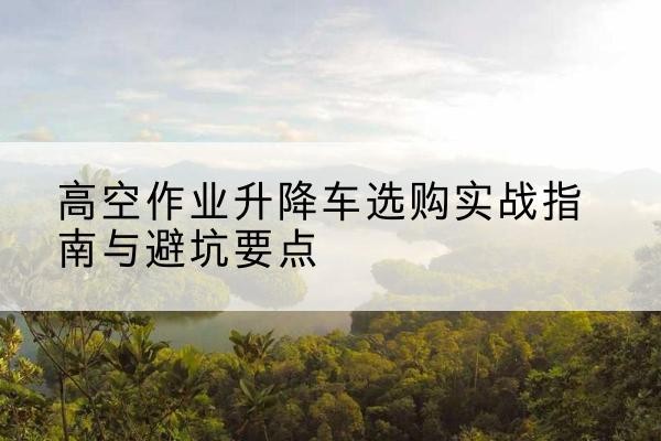 潘集升降车怎么选-高空作业升降车选购实战指南与避坑要点