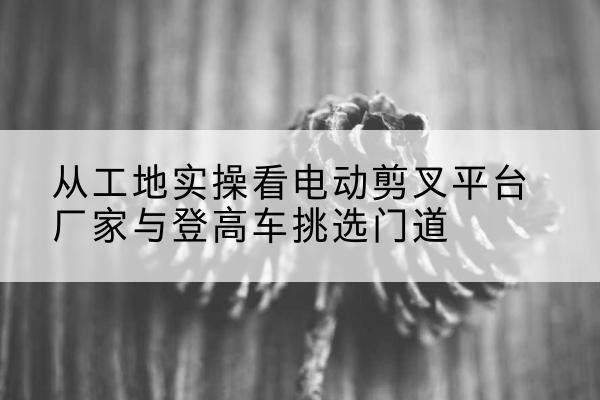 潘集电动剪叉升降平台厂家-从工地实操看电动剪叉平台厂家与登高车挑选门道