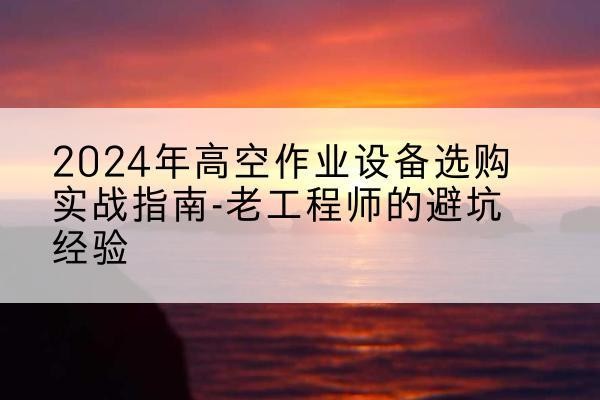 潘集高空作业升降机厂家推荐-2024年高空作业设备选购实战指南-老工程师的避坑经验