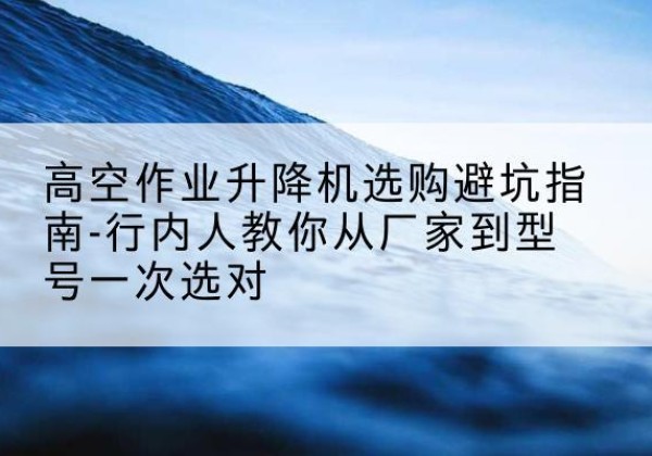 潘集升降平台厂家-高空作业升降机选购避坑指南-行内人教你从厂家到型号一次选对