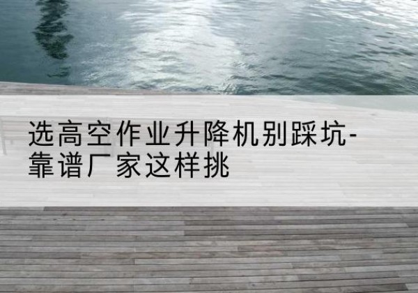 潘集剪叉式升降机厂家-选高空作业升降机别踩坑-靠谱厂家这样挑