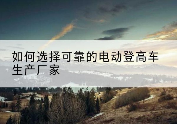 潘集电动登高车厂家-如何选择可靠的电动登高车生产厂家
