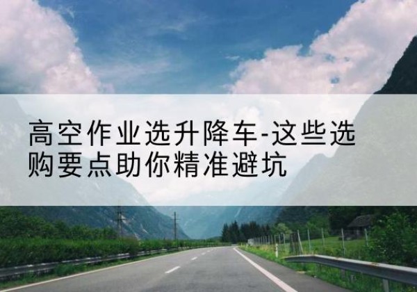 潘集升降车厂家-高空作业选升降车-这些选购要点助你*避坑