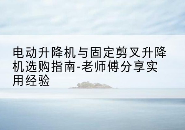 潘集电动升降机怎么选-电动升降机与固定剪叉升降机选购指南-老师傅分享实用经验