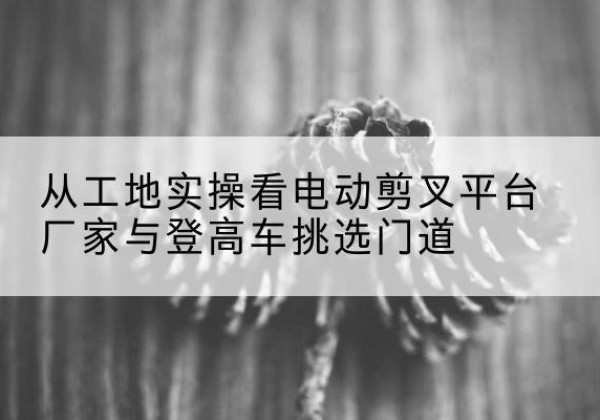 潘集电动剪叉升降平台厂家-从工地实操看电动剪叉平台厂家与登高车挑选门道
