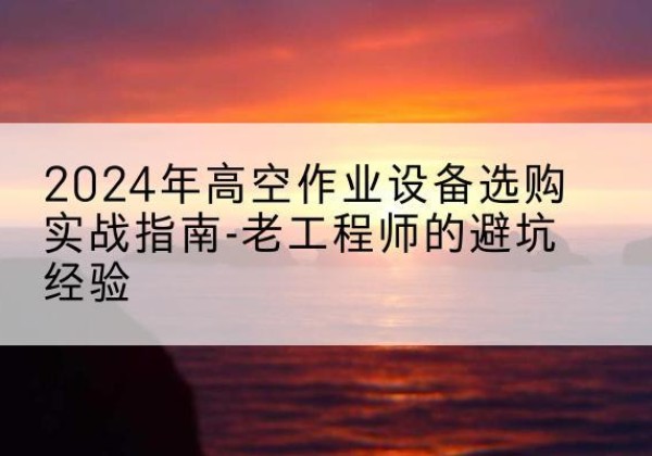 潘集高空作业升降机厂家推荐-2024年高空作业设备选购实战指南-老工程师的避坑经验